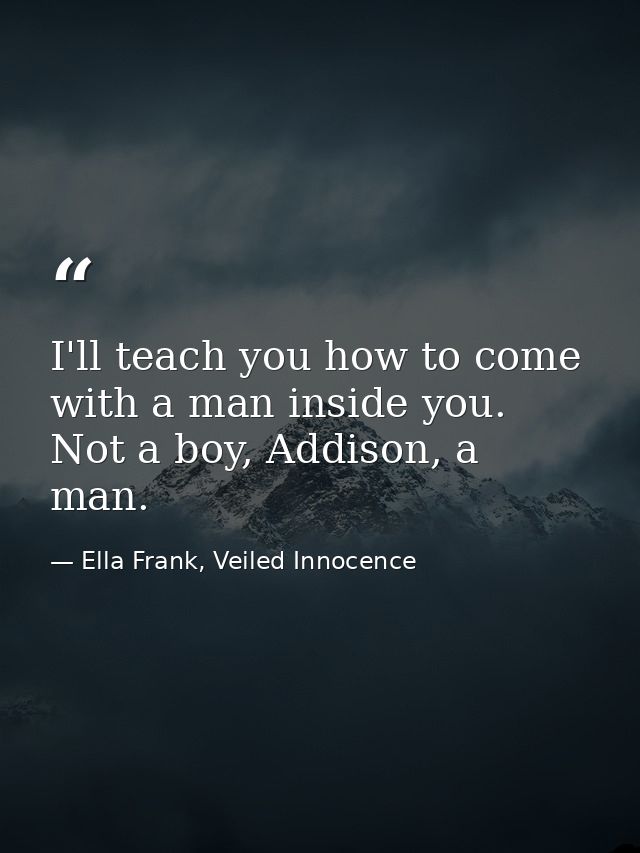 I'll teach you how to come with a man inside you. Not a boy, Addison, a man. — Ella Frank, Veiled Innocence