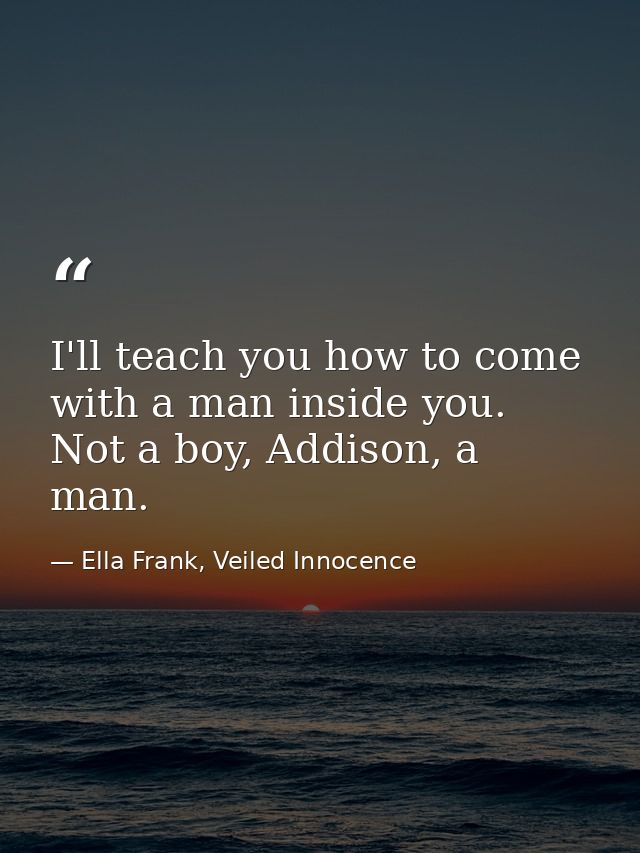 I'll teach you how to come with a man inside you. Not a boy, Addison, a man. — Ella Frank, Veiled Innocence