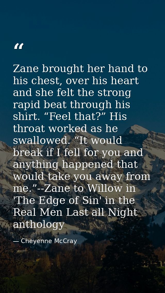 Zane brought her hand to his chest, over his heart and she felt the strong rapid beat through his shirt. “Feel that?” Hi — Cheyenne McCray