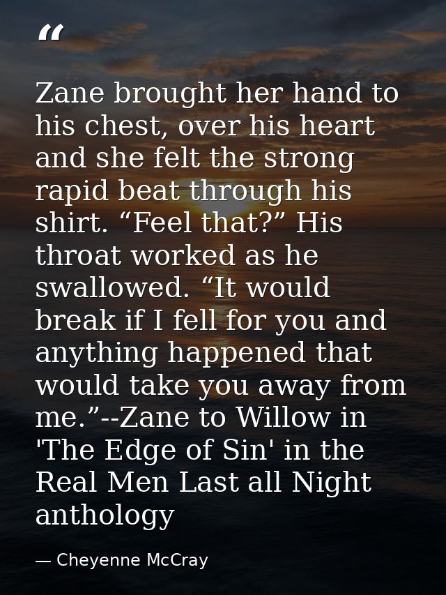 Zane brought her hand to his chest, over his heart and she felt the strong rapid beat through his shirt. “Feel that?” Hi — Cheyenne McCray