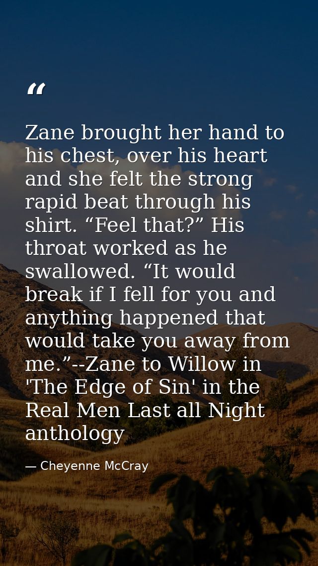 Zane brought her hand to his chest, over his heart and she felt the strong rapid beat through his shirt. “Feel that?” Hi — Cheyenne McCray