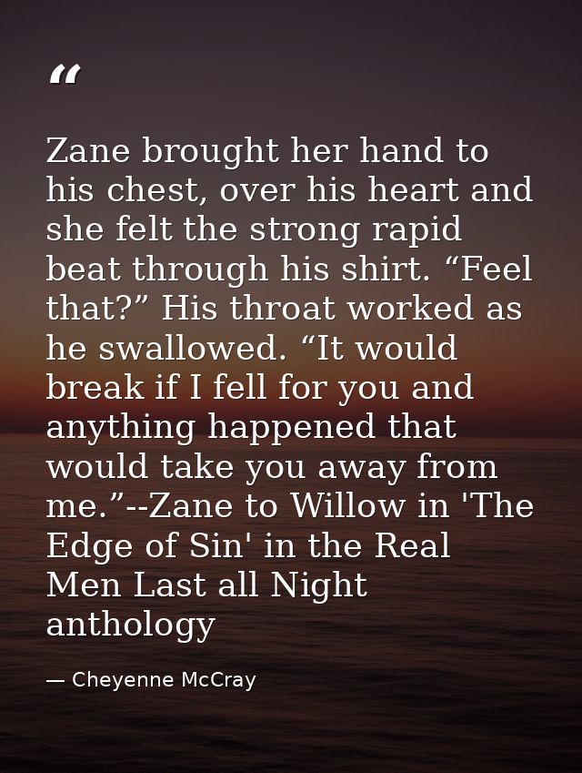 Zane brought her hand to his chest, over his heart and she felt the strong rapid beat through his shirt. “Feel that?” Hi — Cheyenne McCray
