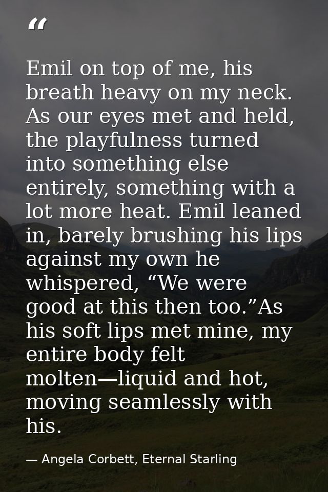 Emil on top of me, his breath heavy on my neck. As our eyes met and held, the playfulness turned into something else ent — Angela Corbett, Eternal Starling
