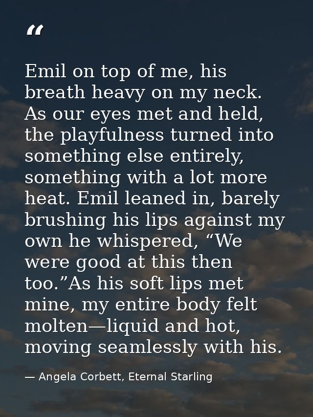 Emil on top of me, his breath heavy on my neck. As our eyes met and held, the playfulness turned into something else ent — Angela Corbett, Eternal Starling