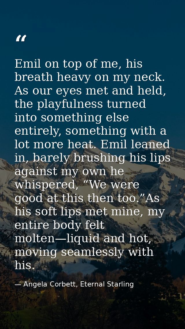 Emil on top of me, his breath heavy on my neck. As our eyes met and held, the playfulness turned into something else ent — Angela Corbett, Eternal Starling