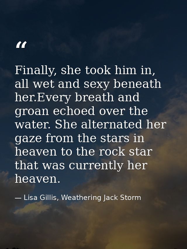 Finally, she took him in, all wet and sexy beneath her.Every breath and groan echoed over the water. She alternated her  — Lisa Gillis, Weathering Jack Storm