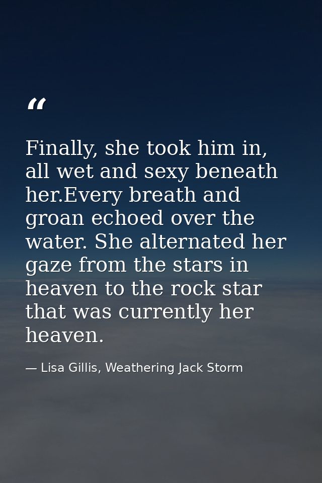 Finally, she took him in, all wet and sexy beneath her.Every breath and groan echoed over the water. She alternated her  — Lisa Gillis, Weathering Jack Storm