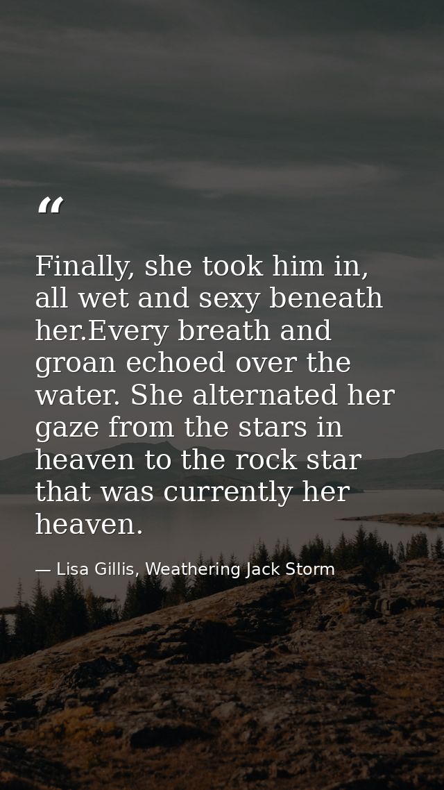Finally, she took him in, all wet and sexy beneath her.Every breath and groan echoed over the water. She alternated her  — Lisa Gillis, Weathering Jack Storm
