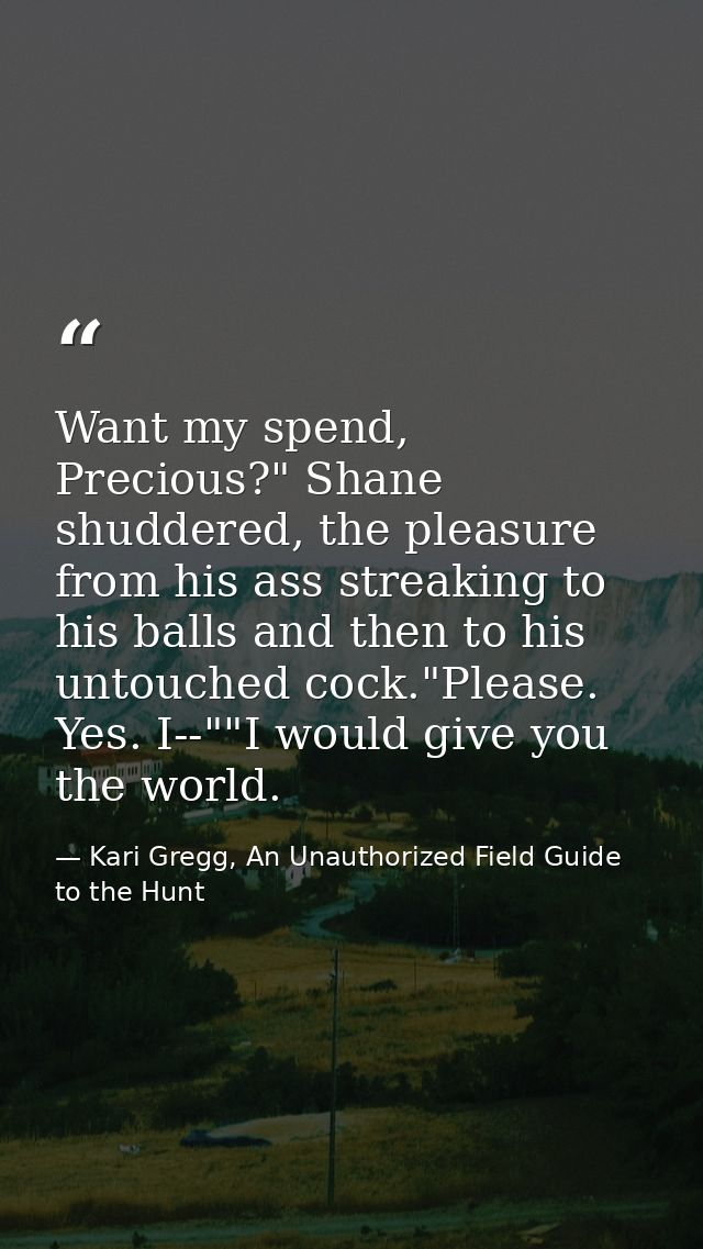 Want my spend, Precious?" Shane shuddered, the pleasure from his ass streaking to his balls and then to his untouched co — Kari Gregg, An Unauthorized Field Guide to the Hunt