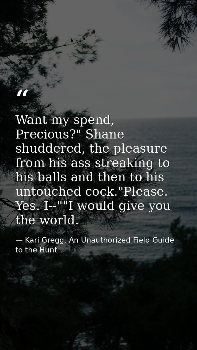 Want my spend, Precious?" Shane shuddered, the pleasure from his ass streaking to his balls and then to his untouched co — Kari Gregg, An Unauthorized Field Guide to the Hunt