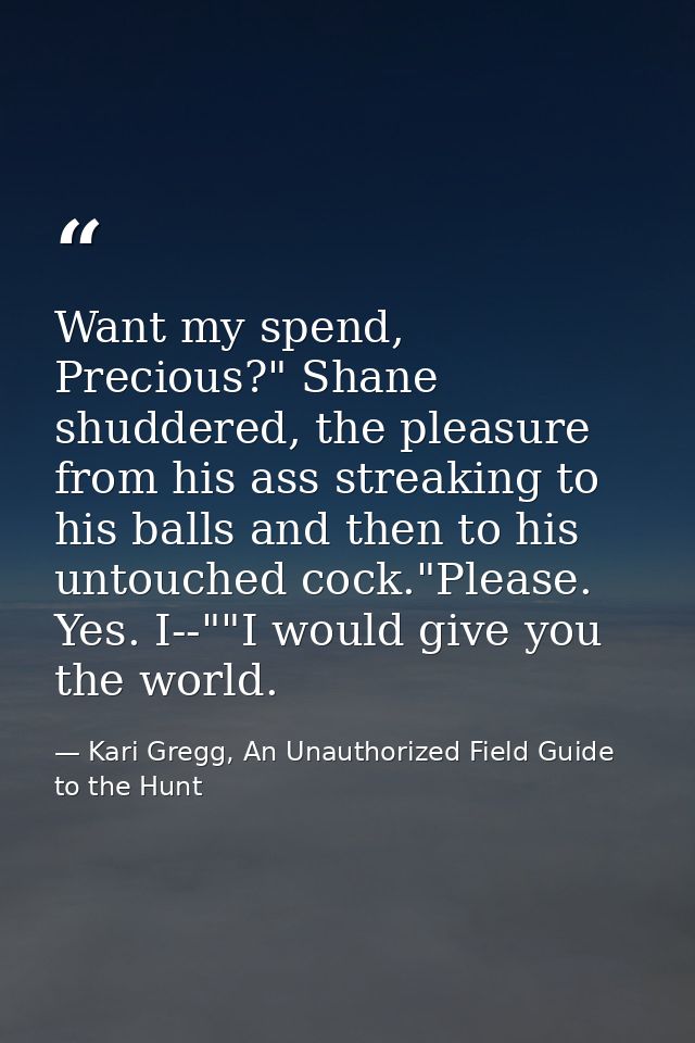 Want my spend, Precious?" Shane shuddered, the pleasure from his ass streaking to his balls and then to his untouched co — Kari Gregg, An Unauthorized Field Guide to the Hunt