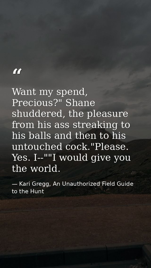 Want my spend, Precious?" Shane shuddered, the pleasure from his ass streaking to his balls and then to his untouched co — Kari Gregg, An Unauthorized Field Guide to the Hunt