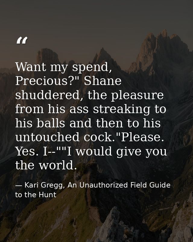 Want my spend, Precious?" Shane shuddered, the pleasure from his ass streaking to his balls and then to his untouched co — Kari Gregg, An Unauthorized Field Guide to the Hunt