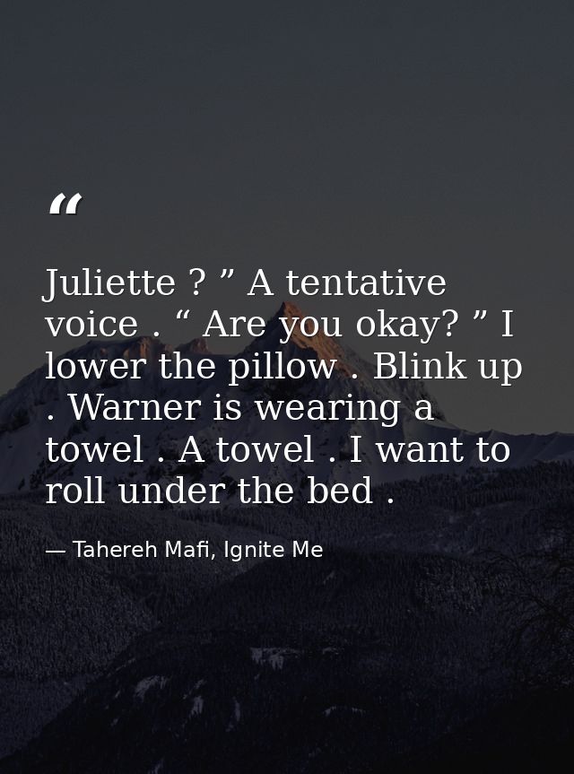 Juliette ? ” A tentative voice . “ Are you okay? ” I lower the pillow . Blink up . Warner is wearing a towel . A towel . — Tahereh Mafi, Ignite Me