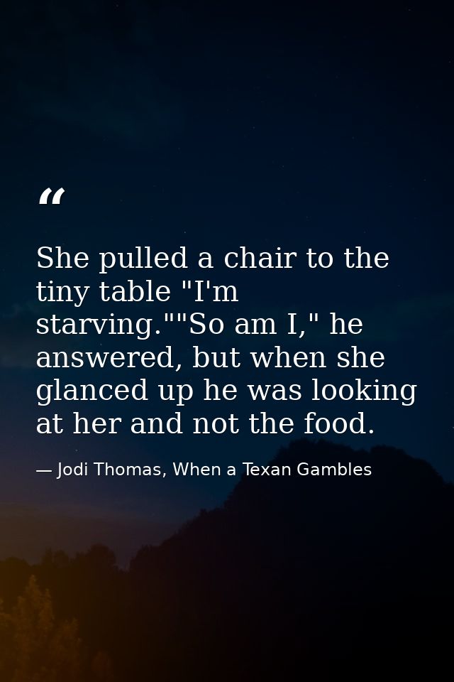 She pulled a chair to the tiny table "I'm starving.""So am I," he answered, but when she glanced up he was looking at he — Jodi Thomas, When a Texan Gambles
