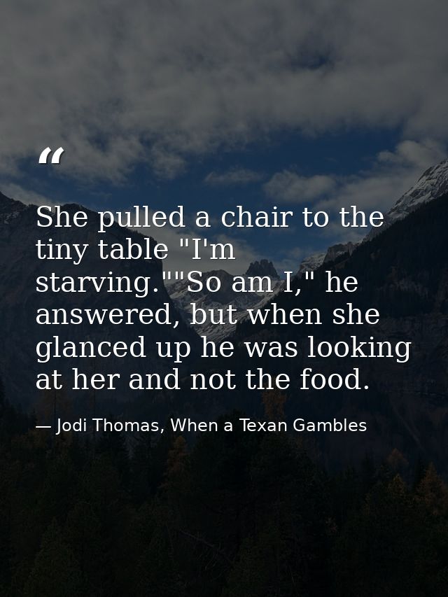 She pulled a chair to the tiny table "I'm starving.""So am I," he answered, but when she glanced up he was looking at he — Jodi Thomas, When a Texan Gambles