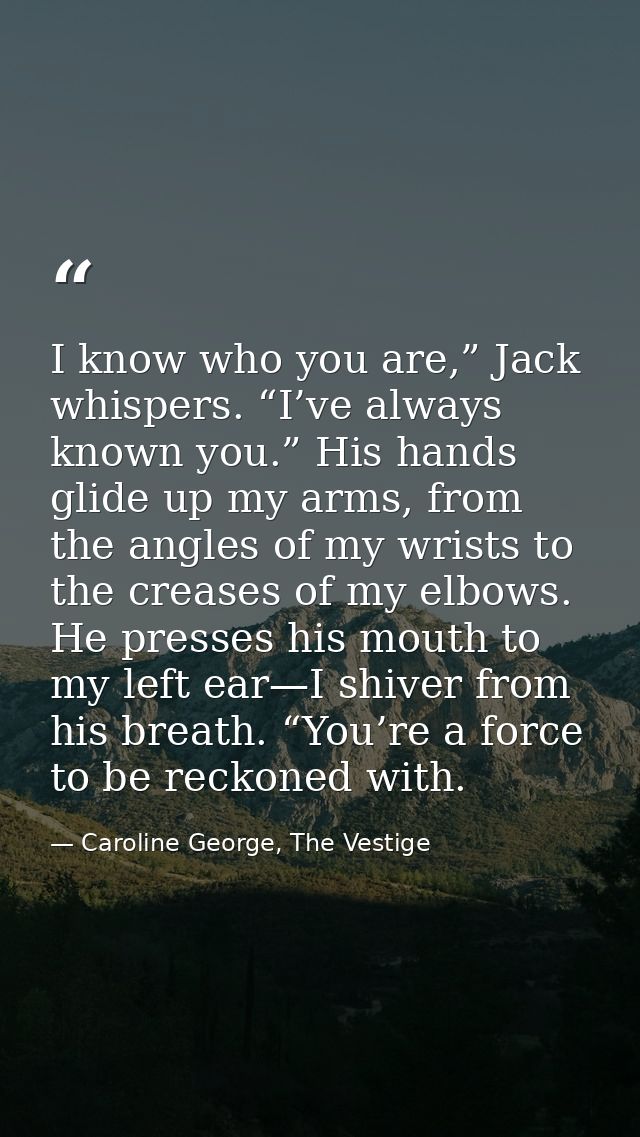 I know who you are,” Jack whispers. “I’ve always known you.” His hands glide up my arms, from the angles of my wrists to — Caroline George, The Vestige