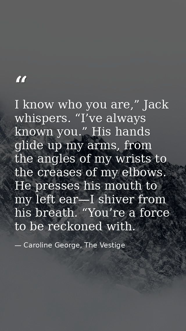 I know who you are,” Jack whispers. “I’ve always known you.” His hands glide up my arms, from the angles of my wrists to — Caroline George, The Vestige