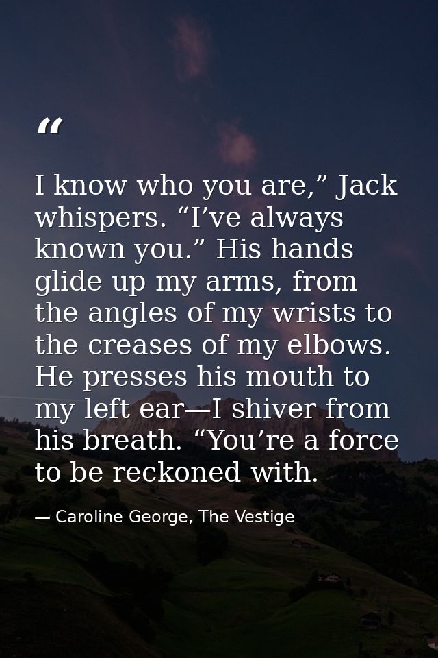 I know who you are,” Jack whispers. “I’ve always known you.” His hands glide up my arms, from the angles of my wrists to — Caroline George, The Vestige