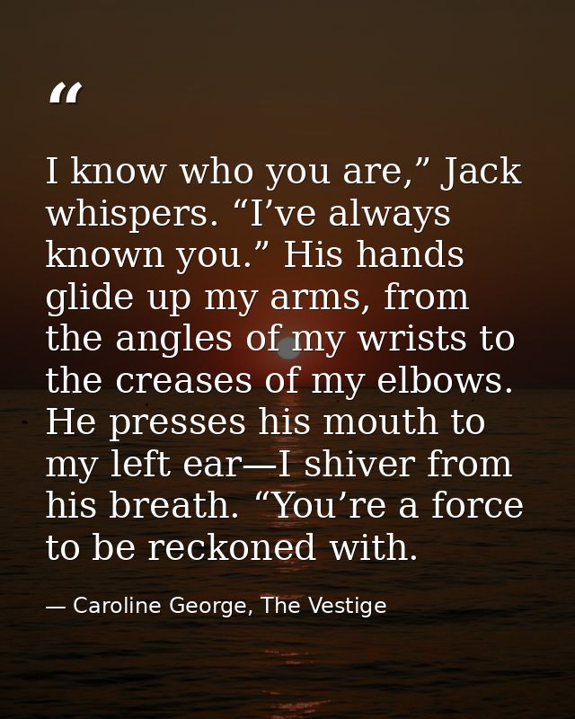 I know who you are,” Jack whispers. “I’ve always known you.” His hands glide up my arms, from the angles of my wrists to — Caroline George, The Vestige