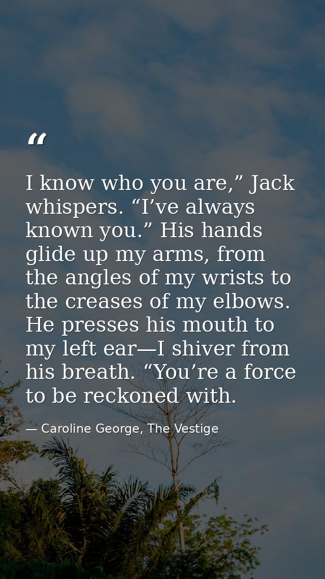 I know who you are,” Jack whispers. “I’ve always known you.” His hands glide up my arms, from the angles of my wrists to — Caroline George, The Vestige