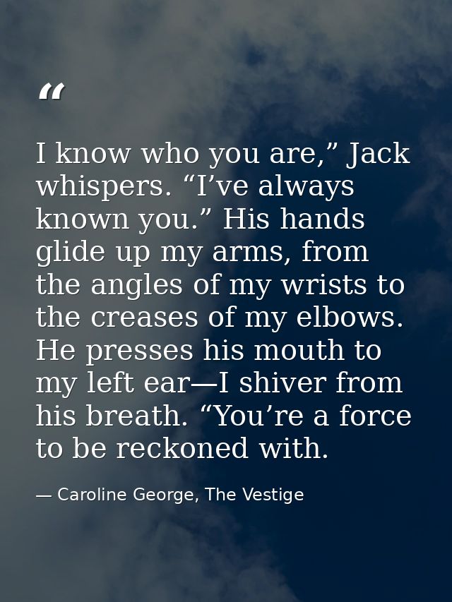 I know who you are,” Jack whispers. “I’ve always known you.” His hands glide up my arms, from the angles of my wrists to — Caroline George, The Vestige
