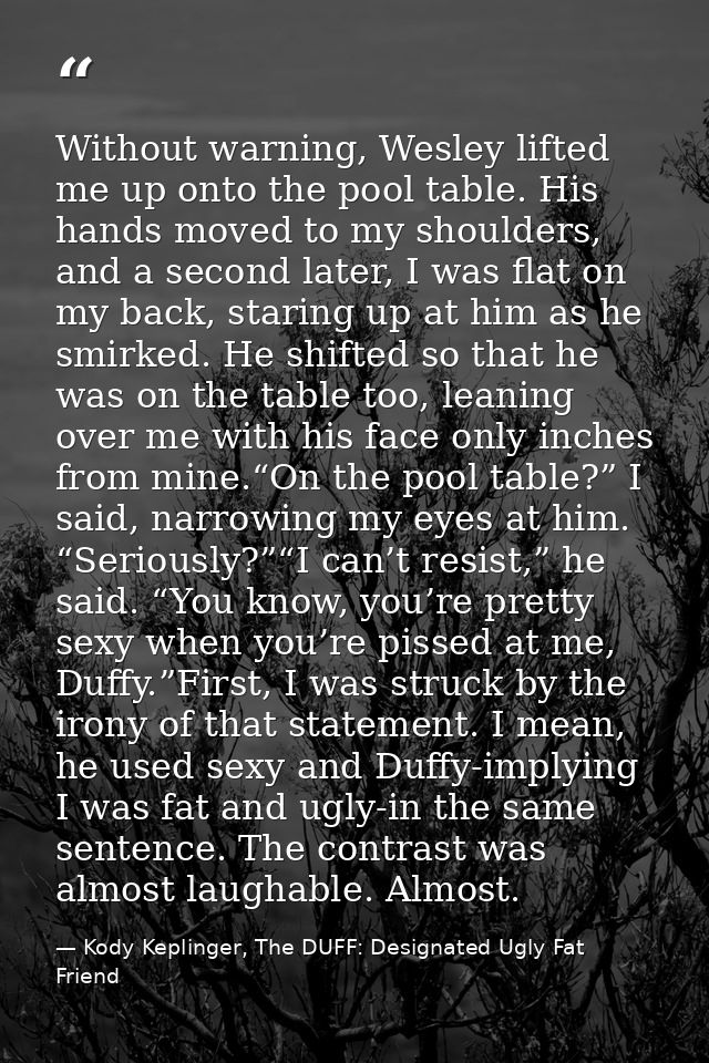 Without warning, Wesley lifted me up onto the pool table. His hands moved to my shoulders, and a second later, I was fla — Kody Keplinger, The DUFF: Designated Ugly Fat Friend