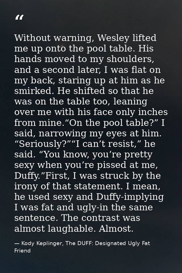 Without warning, Wesley lifted me up onto the pool table. His hands moved to my shoulders, and a second later, I was fla — Kody Keplinger, The DUFF: Designated Ugly Fat Friend