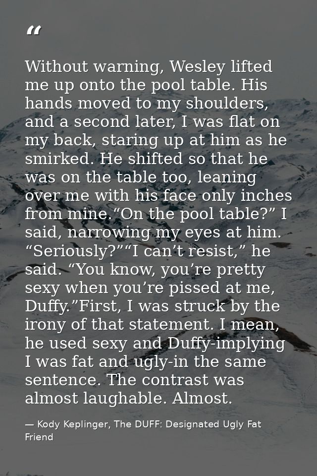 Without warning, Wesley lifted me up onto the pool table. His hands moved to my shoulders, and a second later, I was fla — Kody Keplinger, The DUFF: Designated Ugly Fat Friend