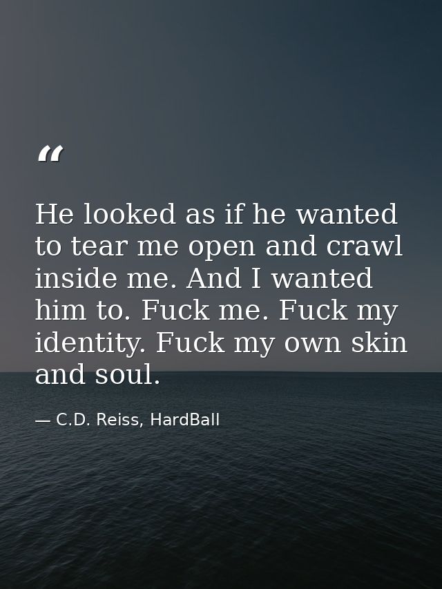 He looked as if he wanted to tear me open and crawl inside me. And I wanted him to. Fuck me. Fuck my identity. Fuck my o — C.D. Reiss, HardBall