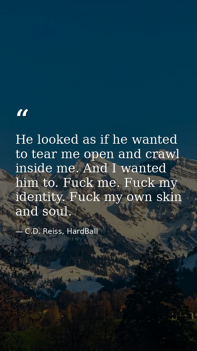He looked as if he wanted to tear me open and crawl inside me. And I wanted him to. Fuck me. Fuck my identity. Fuck my o — C.D. Reiss, HardBall