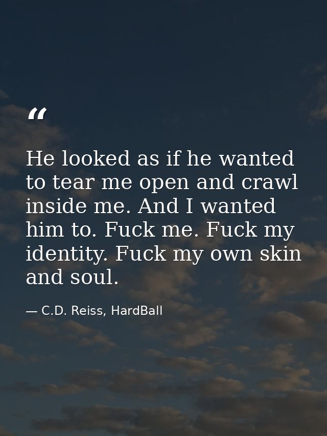 He looked as if he wanted to tear me open and crawl inside me. And I wanted him to. Fuck me. Fuck my identity. Fuck my o — C.D. Reiss, HardBall