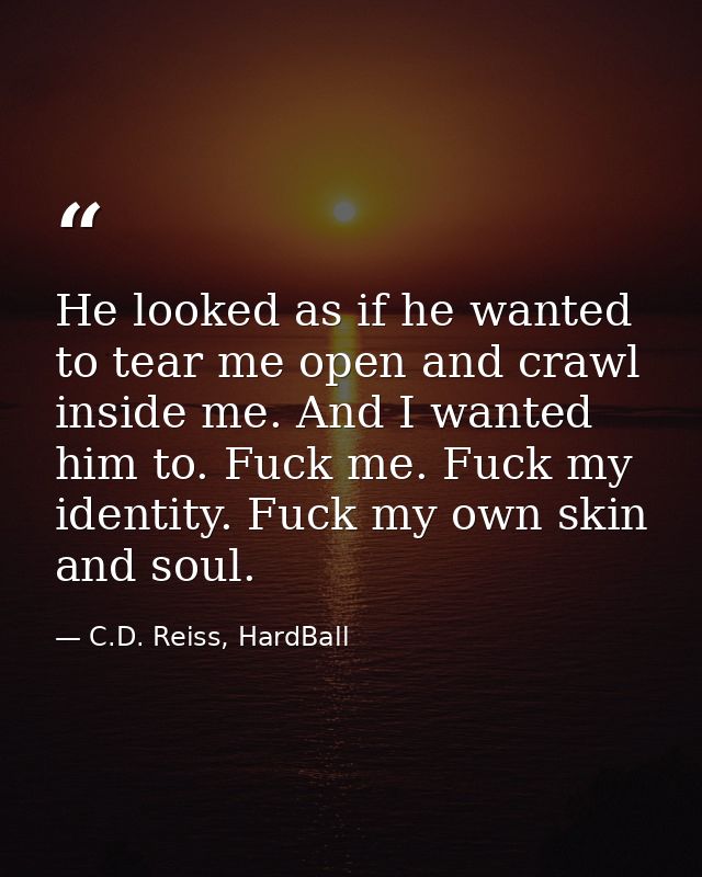 He looked as if he wanted to tear me open and crawl inside me. And I wanted him to. Fuck me. Fuck my identity. Fuck my o — C.D. Reiss, HardBall