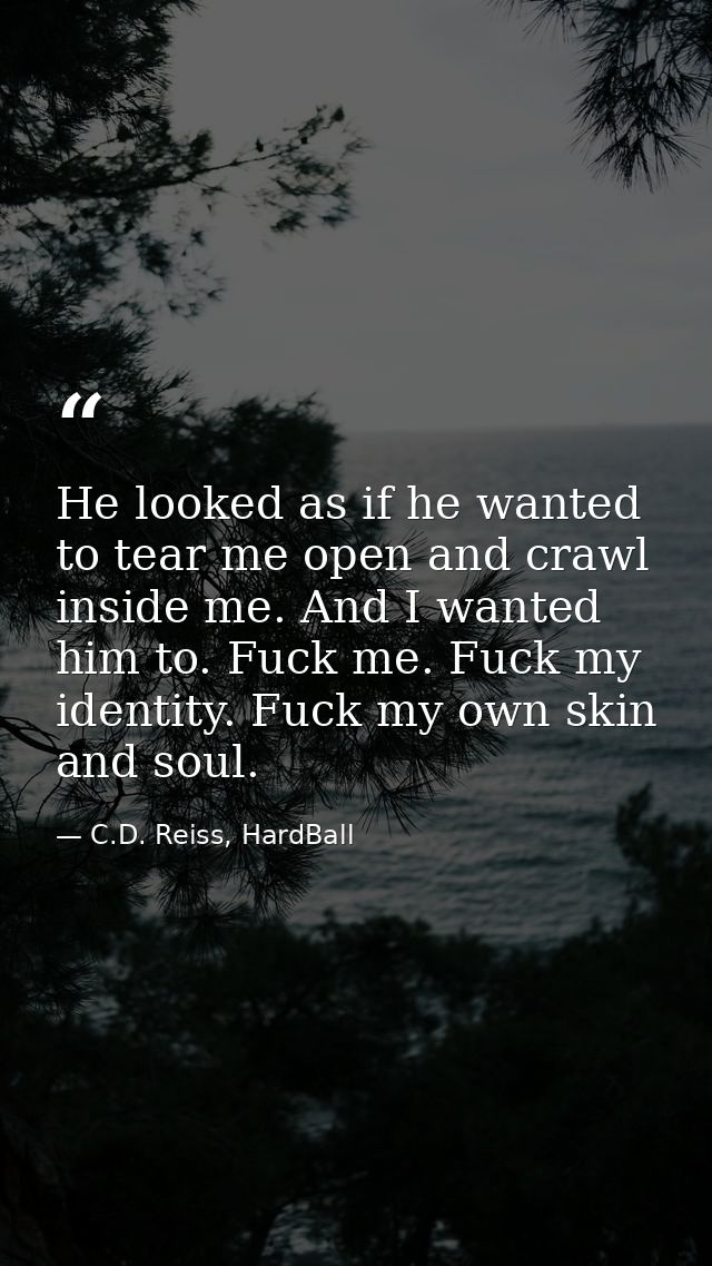He looked as if he wanted to tear me open and crawl inside me. And I wanted him to. Fuck me. Fuck my identity. Fuck my o — C.D. Reiss, HardBall