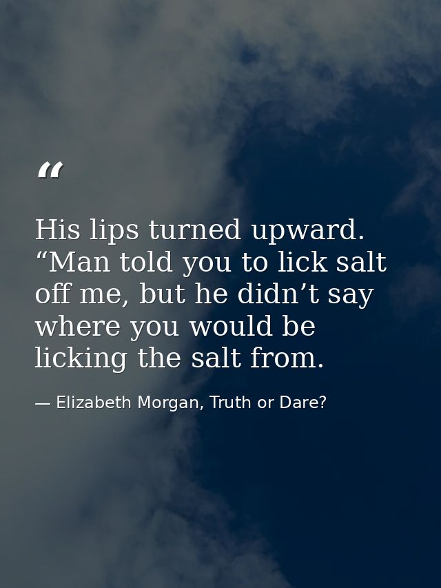 His lips turned upward. “Man told you to lick salt off me, but he didn’t say where you would be licking the salt from. — Elizabeth Morgan, Truth or Dare?