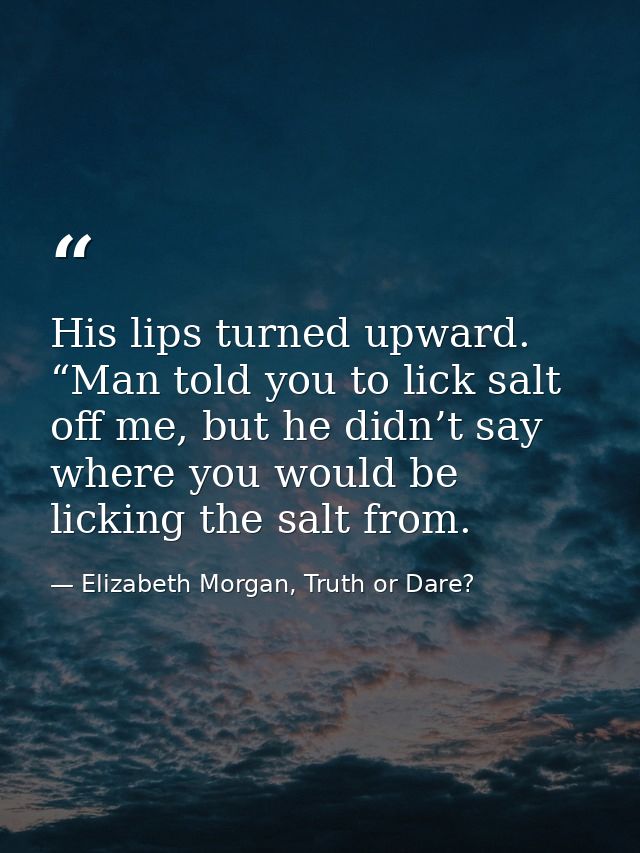 His lips turned upward. “Man told you to lick salt off me, but he didn’t say where you would be licking the salt from. — Elizabeth Morgan, Truth or Dare?