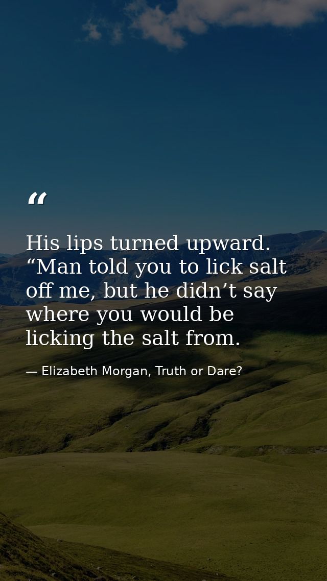 His lips turned upward. “Man told you to lick salt off me, but he didn’t say where you would be licking the salt from. — Elizabeth Morgan, Truth or Dare?