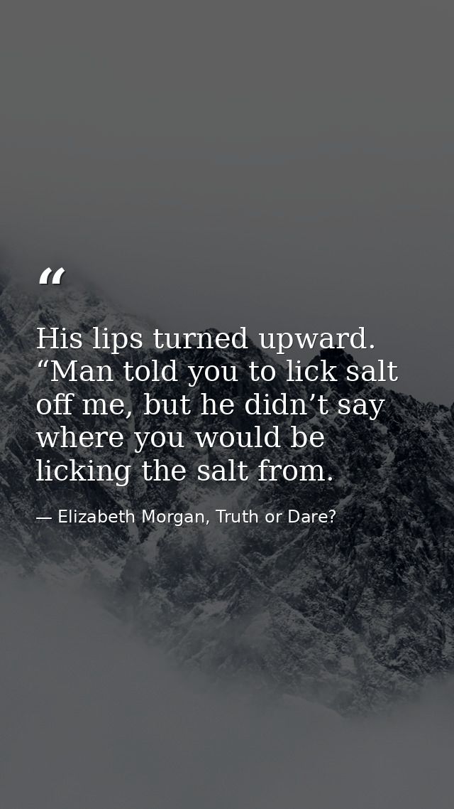 His lips turned upward. “Man told you to lick salt off me, but he didn’t say where you would be licking the salt from. — Elizabeth Morgan, Truth or Dare?