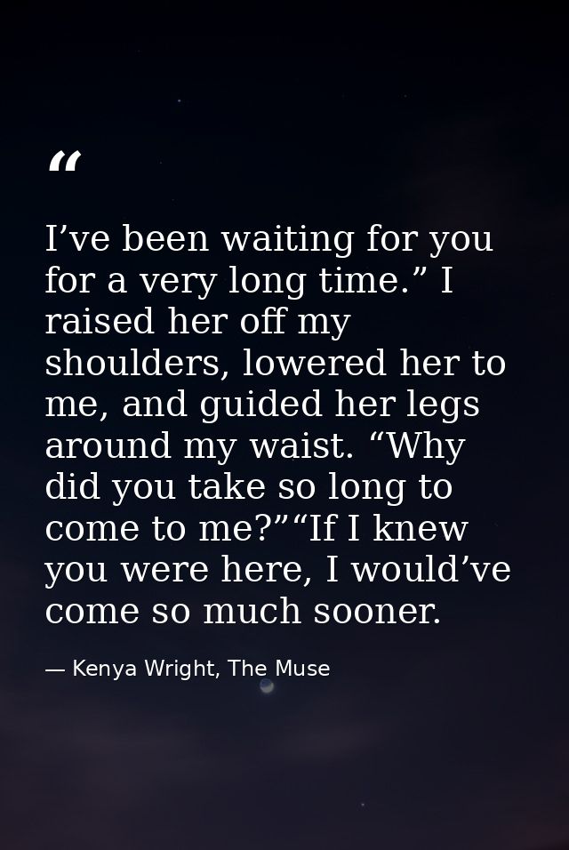 I’ve been waiting for you for a very long time.” I raised her off my shoulders, lowered her to me, and guided her legs a — Kenya Wright, The Muse
