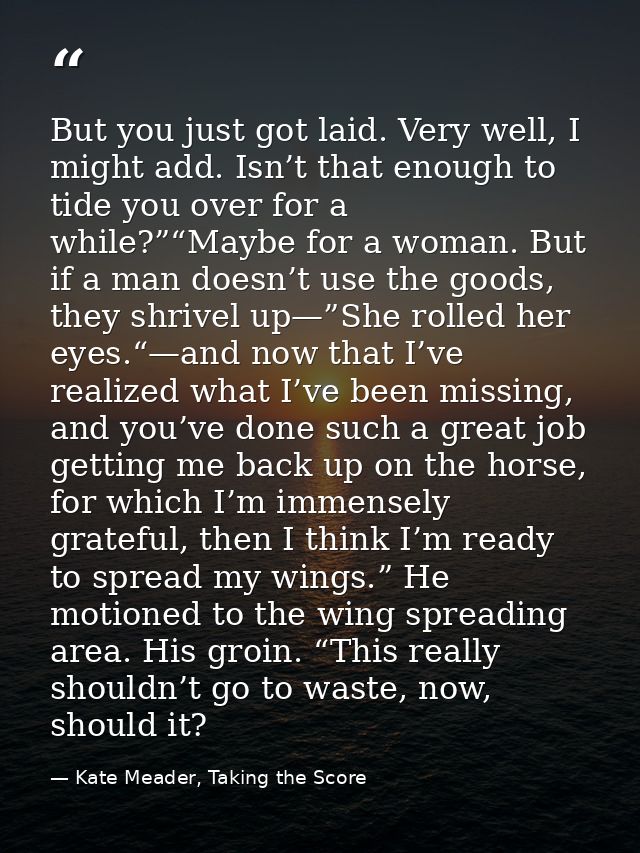 But you just got laid. Very well, I might add. Isn’t that enough to tide you over for a while?”“Maybe for a woman. But i — Kate Meader, Taking the Score