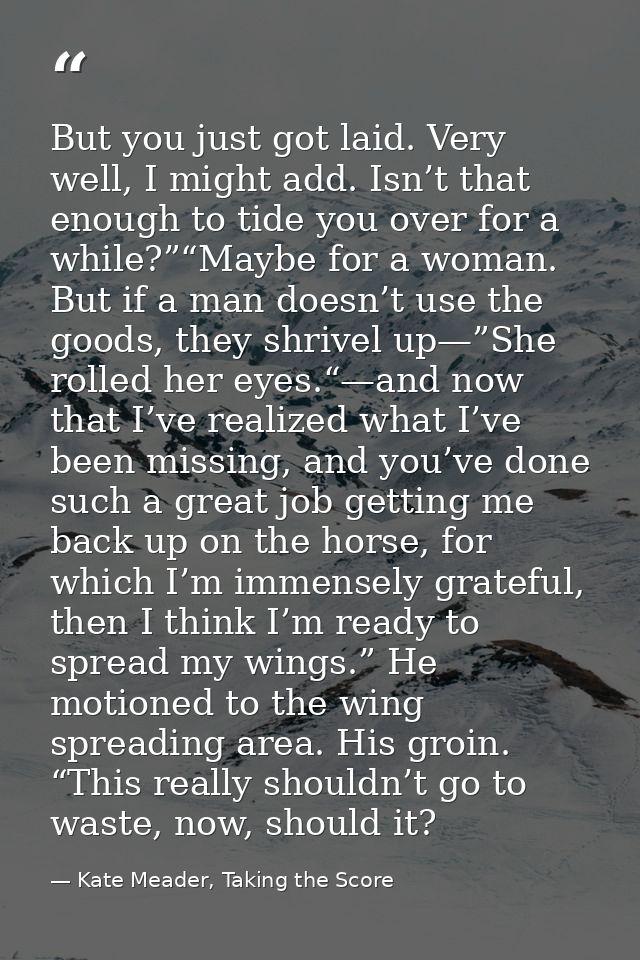 But you just got laid. Very well, I might add. Isn’t that enough to tide you over for a while?”“Maybe for a woman. But i — Kate Meader, Taking the Score