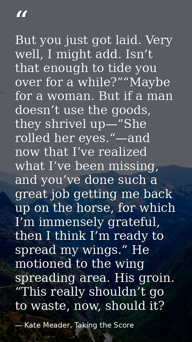 But you just got laid. Very well, I might add. Isn’t that enough to tide you over for a while?”“Maybe for a woman. But i — Kate Meader, Taking the Score