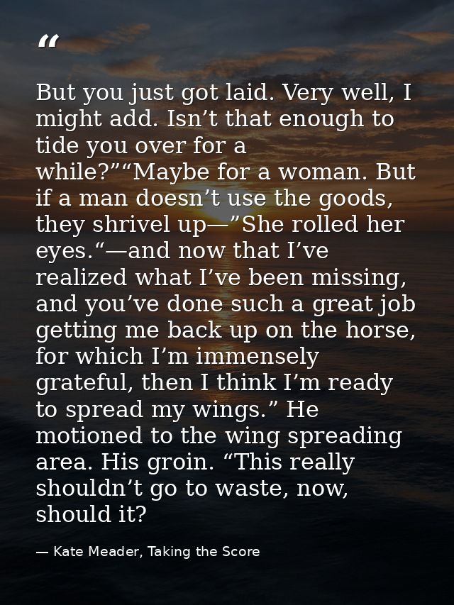 But you just got laid. Very well, I might add. Isn’t that enough to tide you over for a while?”“Maybe for a woman. But i — Kate Meader, Taking the Score