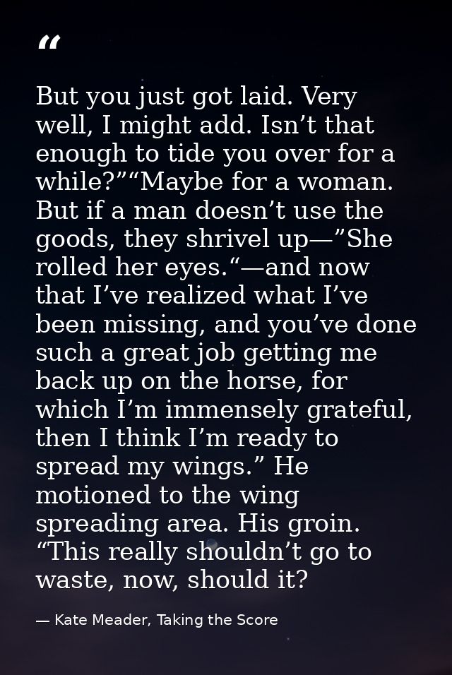 But you just got laid. Very well, I might add. Isn’t that enough to tide you over for a while?”“Maybe for a woman. But i — Kate Meader, Taking the Score