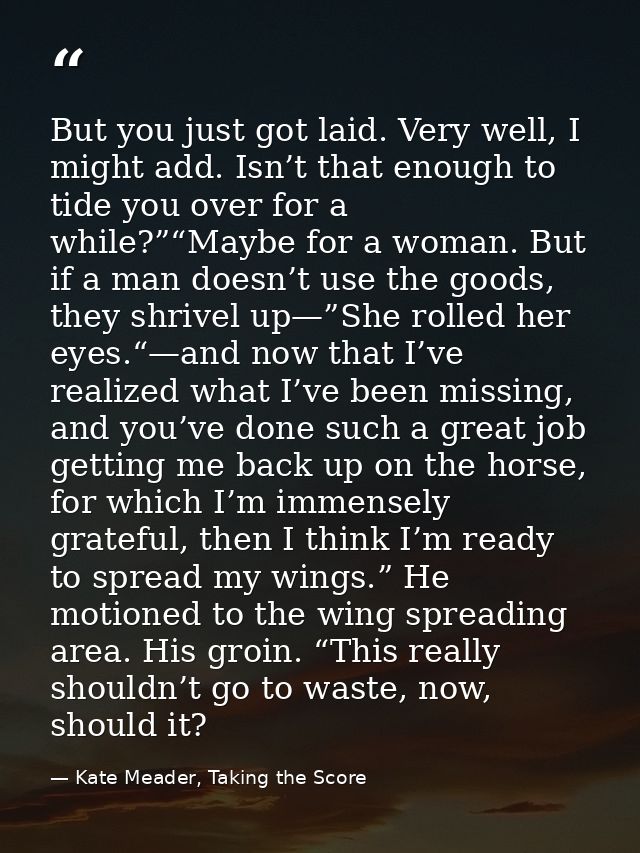 But you just got laid. Very well, I might add. Isn’t that enough to tide you over for a while?”“Maybe for a woman. But i — Kate Meader, Taking the Score