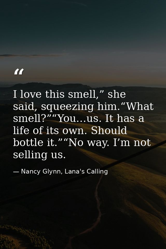I love this smell,” she said, squeezing him.“What smell?”“You…us. It has a life of its own. Should bottle it.”“No way. I — Nancy Glynn, Lana's Calling