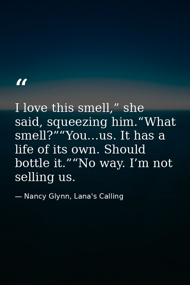I love this smell,” she said, squeezing him.“What smell?”“You…us. It has a life of its own. Should bottle it.”“No way. I — Nancy Glynn, Lana's Calling