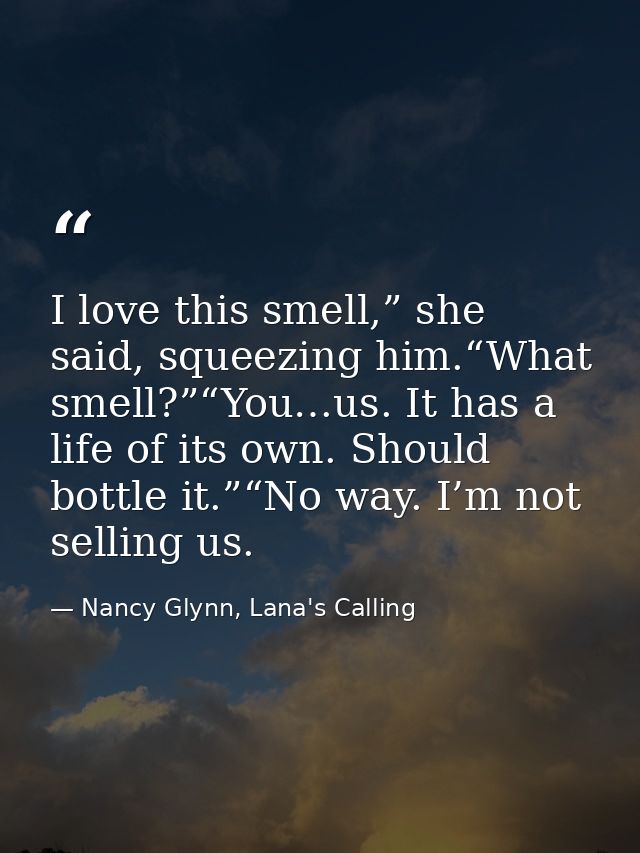 I love this smell,” she said, squeezing him.“What smell?”“You…us. It has a life of its own. Should bottle it.”“No way. I — Nancy Glynn, Lana's Calling