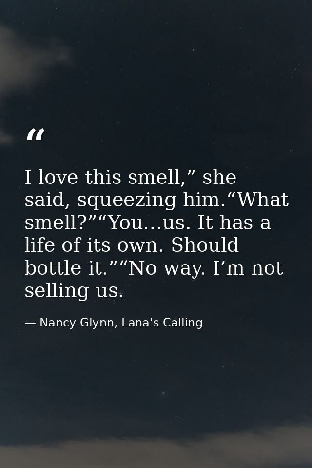 I love this smell,” she said, squeezing him.“What smell?”“You…us. It has a life of its own. Should bottle it.”“No way. I — Nancy Glynn, Lana's Calling