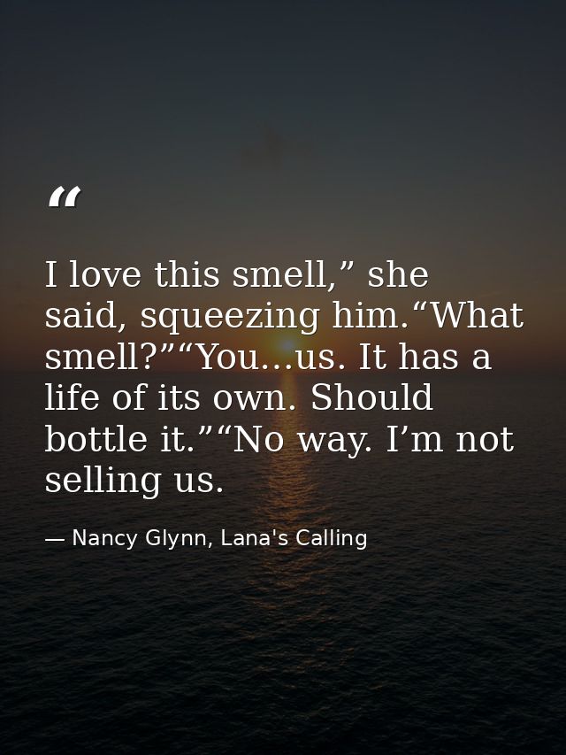 I love this smell,” she said, squeezing him.“What smell?”“You…us. It has a life of its own. Should bottle it.”“No way. I — Nancy Glynn, Lana's Calling